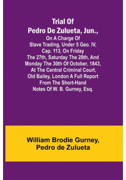 Trial of Pedro de Zulueta, jun., on a Charge of Slave Trading, under 5 Geo. IV, cap. 113, on Friday the 27th, Saturday the 28th, and Monday the 30th of October, 1843, at the Central Criminal Court, Old Bailey, London A Full Report from the Short-hand Note