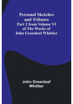 Personal Sketches and Tributes ;Part 2 from Volume VI of The Works of John Greenleaf Whittier
