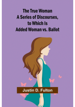 The True Woman A Series of Discourses, to Which Is Added Woman vs. Ballot