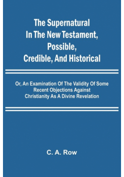The Supernatural in the New Testament, Possible, Credible, and Historical; Or, An Examination of the Validity of Some Recent Objections Against Christianity as a Divine Revelation