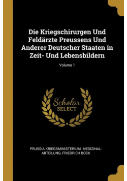 Die Kriegschirurgen Und Feldärzte Preussens Und Anderer Deutscher Staaten in Zeit- Und Lebensbildern; Volume 1