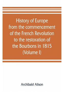 History of Europe from the commencement of the French Revolution to the restoration of the Bourbons in 1815 (Volume I)