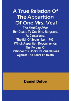 A True Relation of the Apparition of one Mrs. Veal The Next Day after Her Death, to one Mrs. Bargrave, at Canterbury, the 8th of September, 1705; which Apparition Recommends the Perusal of Drelincourt's Book of Consolations against the Fears of Death