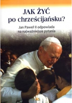 Jak żyć po chrześcijańsku Jan Paweł II odpowiada na najważniejsze pytania