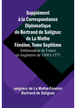 Supplément à la Correspondance Diplomatique de Bertrand de Salignac de La Mothe Fénélon, Tome Septième; Ambassadeur de France en Angleterre de 1568 à 1575