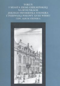 Toruń i miasta Ziemi Chełmińskiej na rysunkach Jerzego Fryderyka Steinera z pierwszej połowy XVIII wieku (tzw. Album Steinera)