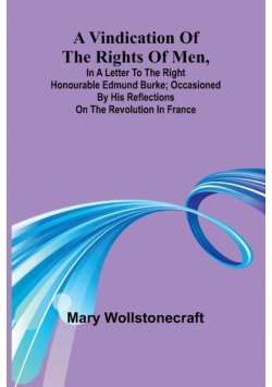 A Vindication of the rights of men, in a letter to the Right Honourable Edmund Burke; occasioned by his Reflections on the Revolution in France