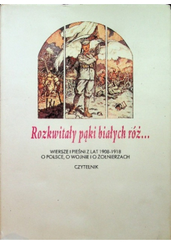 Rozkwitały pąki białych róż Wiersze pieśni a lat 1908 - 1918 o Polsce o wojnie i o żołnierzach Tom I
