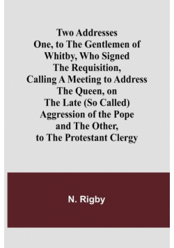 Two Addresses One, to the Gentlemen of Whitby, Who Signed the Requisition, Calling a Meeting to Address the Queen, on the Late (So Called) Aggression of the Pope