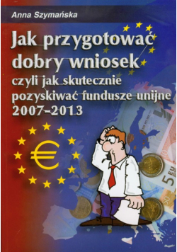 Jak przygotować dobry wniosek czyli jak skutecznie pozyskiwać fundusze unijne 2007-2013 + CD