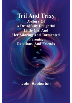 Trif and Trixy A story of a dreadfully delightful little girl and her adoring and tormented parents, relations, and friends