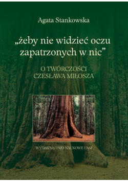 Żeby nie widzieć oczu zapatrzonych w nic: O twórczości Czesława Miłosza