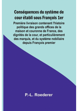 Conséquences du système de cour établi sous François 1er; Première livraison contenant l'histoire politique des grands offices de la maison et couronne de France, des dignités de la cour, et particulièrement des marquis, et du système nobiliaire depuis Fr