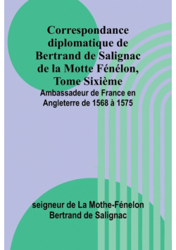 Correspondance diplomatique de Bertrand de Salignac de la Motte Fénélon, Tome Sixième; Ambassadeur de France en Angleterre de 1568 à 1575