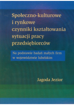 Społeczno kulturowe i rynkowe czynniki kształtowania sytuacji pracy przedsiębiorców: Na podstawie badań małych firm w województwie lubelskim