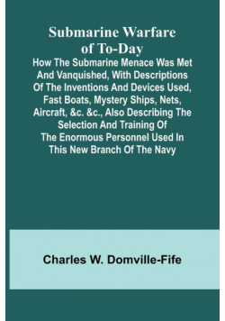 Submarine Warfare of To-day;How the Submarine Menace Was Met and Vanquished, with Descriptions of the Inventions and Devices Used, Fast Boats, Mystery Ships, Nets, Aircraft, &c. &c., Also Describing the Selection and Training of the Enormous Personnel Use