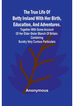 The True Life of Betty Ireland With Her Birth, Education, and Adventures. Together with Some Account of Her Elder Sister Blanch of Britain. Containing Sundry Very Curious Particulars