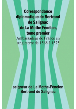 Correspondance diplomatique de Bertrand de Salignac de La Mothe Fénélon, tome premier; Ambassadeur de France en Angleterre de 1568 à 1575