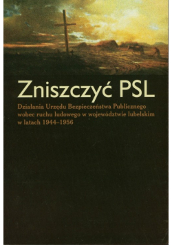 Zniszczyć PSL Działania Urzędu Bezpieczeństwa Publicznego wobec ruchu ludowego w województwie lubelskim w latach 1944-1956
