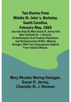 Two diaries From Middle St. John's, Berkeley, South Carolina, February-May, 1865 Journals kept by Miss Susan R. Jervey and Miss Charlotte St. J. Ravenel, at Northampton and Pooshee plantations, and reminiscences of Mrs. (Waring) Henagan; with two contempo