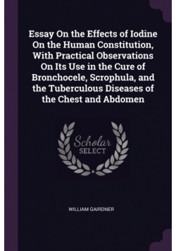 Essay On the Effects of Iodine On the Human Constitution, With Practical Observations On Its Use in the Cure of Bronchocele, Scrophula, and the Tuberculous Diseases of the Chest and Abdomen