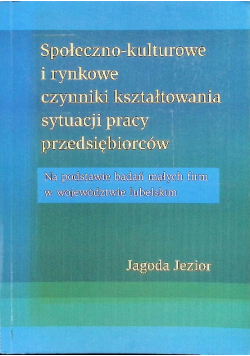Społeczno kulturowe i rynkowe czynniki kształtowania sytuacji pracy przedsiębiorców: Na podstawie badań małych firm w województwie lubelskim