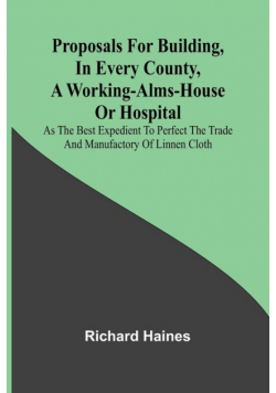 Proposals for Building, in Every County, a Working-Alms-House or Hospital; As the Best Expedient to Perfect the Trade and Manufactory of Linnen Cloth