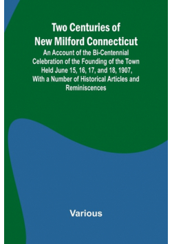 Two Centuries of New Milford Connecticut An Account of the Bi-Centennial Celebration of the Founding of the Town Held June 15, 16, 17, and 18, 1907, With a Number of Historical Articles and Reminiscences