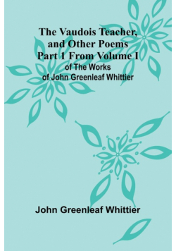 The Vaudois Teacher, and other poems; Part 1 From Volume I of The Works of John Greenleaf Whittier