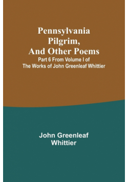 Pennsylvania Pilgrim, and other poems ; Part 6 From Volume I of The Works of John Greenleaf Whittier