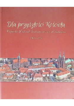 Dla przyszłości Kościoła Papieski Wydział Teologiczny we Wrocławiu 1968 - 2018