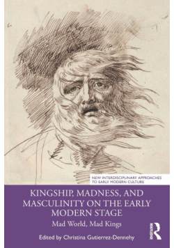 Kingship, Madness, and Masculinity on the Early Modern Stage