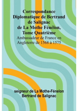 Correspondance Diplomatique de Bertrand de Salignac de La Mothe Fénélon, Tome Quatrième; Ambassadeur de France en Angleterre de 1568 à 1575