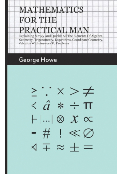 Mathematics for the Practical Man;Explaining Simply and Quickly all the Elements of Algebra, Geometry, Trigonometry, Logarithms, Coordinate Geometry, Calculus with Answers to Problems