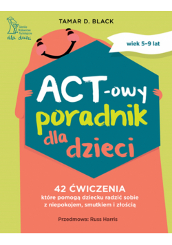 ACT-owy poradnik dla dzieci. 42 ćwiczenia, które pomogą dziecku radzić sobie z niepokojem, smutkiem i złością