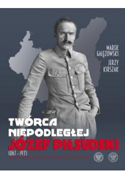 Twórca Niepodległej. Józef Piłsudski 1867-1935