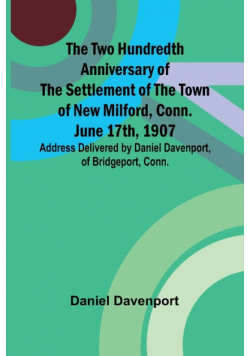 The Two Hundredth Anniversary of the Settlement of the Town of New Milford, Conn. June 17th, 1907 Address Delivered by Daniel Davenport, of Bridgeport, Conn.