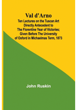 Val d'Arno; Ten Lectures on the Tuscan Art Directly Antecedent to the Florentine Year of Victories; Given Before the University of Oxford in Michaelmas Term, 1873