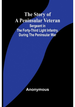The Story of a Peninsular Veteran;Sergeant in the Forty-Third Light Infantry, during the Peninsular War